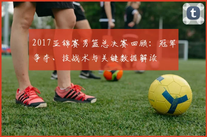 2017亚锦赛男篮总决赛回顾：冠军争夺、技战术与关键数据解读