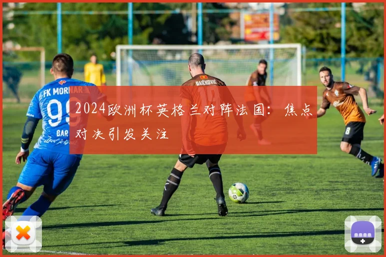 2024欧洲杯英格兰对阵法国:焦点对决引发关注
