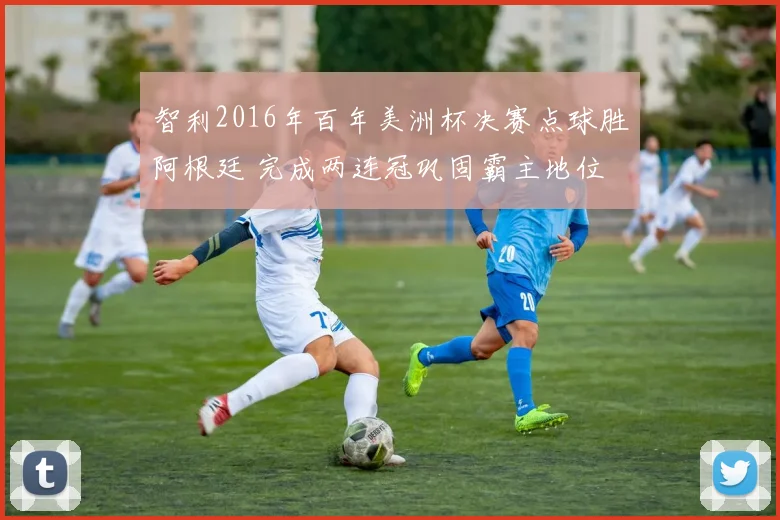 智利2016年百年美洲杯决赛点球胜阿根廷 完成两连冠巩固霸主地位