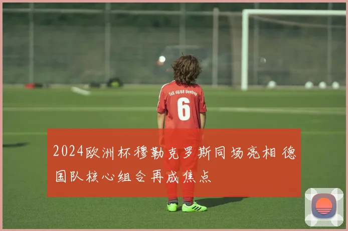 2024欧洲杯穆勒克罗斯同场亮相 德国队核心组合再成焦点
