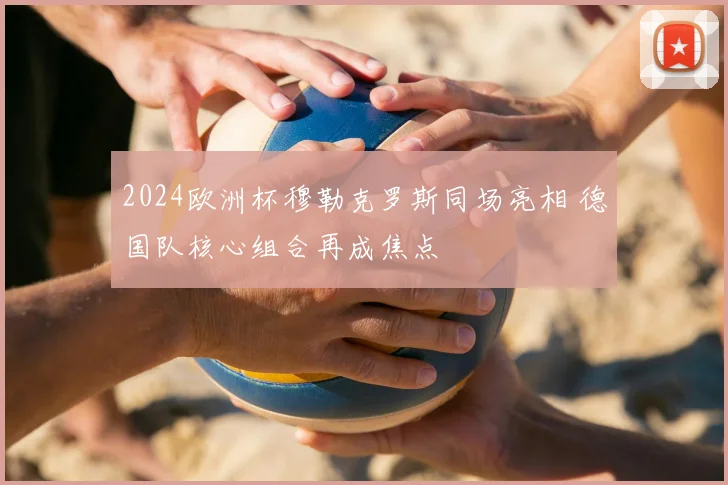 2024欧洲杯穆勒克罗斯同场亮相 德国队核心组合再成焦点