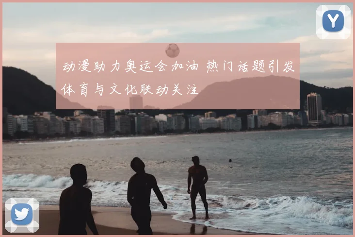 动漫助力奥运会加油 热门话题引发体育与文化联动关注