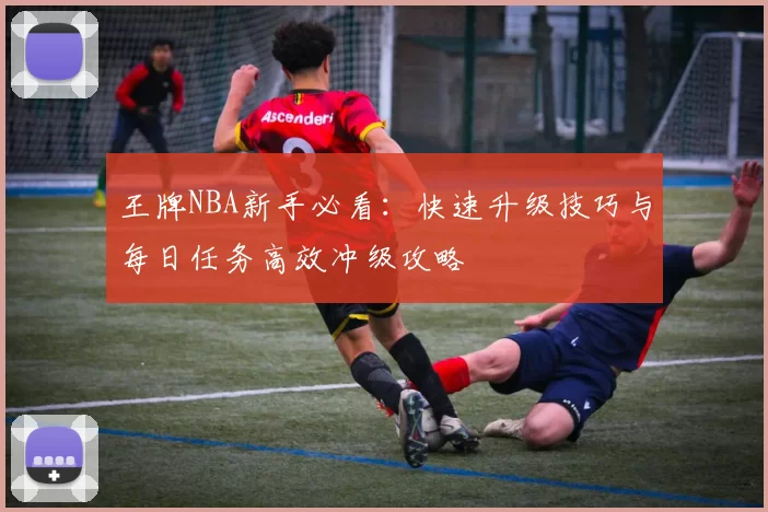 王牌NBA新手必看:快速升级技巧与每日任务高效冲级攻略