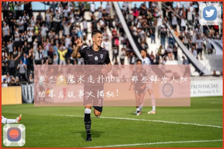 奥兰多魔术虎扑nba,那些鲜为人知的幕后故事大揭秘!