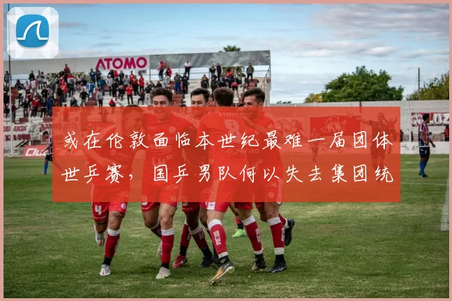 或在伦敦面临本世纪最难一届团体世乒赛，国乒男队何以失去集团统治力？