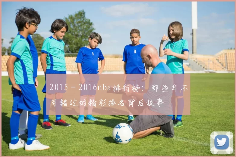 2015 - 2016nba排行榜:那些年不可错过的精彩排名背后故事