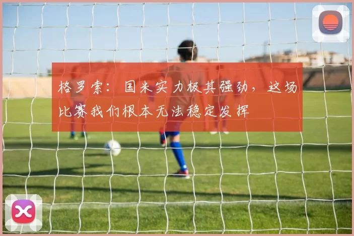 格罗索：国米实力极其强劲，这场比赛我们根本无法稳定发挥