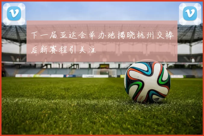 下一届亚运会举办地揭晓杭州交棒后新赛程引关注