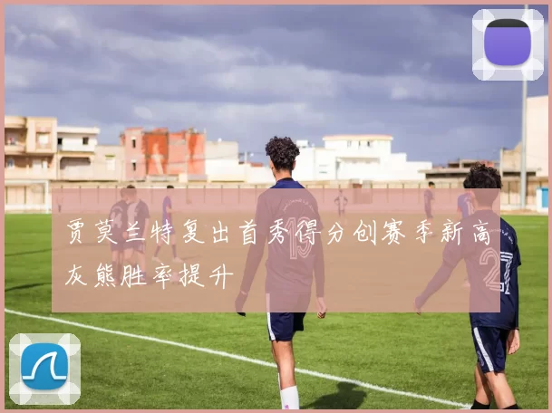 贾莫兰特复出首秀得分创赛季新高灰熊胜率提升