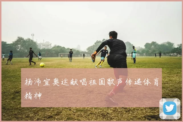 杨沛宜奥运献唱祖国歌声传递体育精神