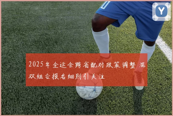 2025年全运会跨省配对政策调整 混双组合报名细则引关注