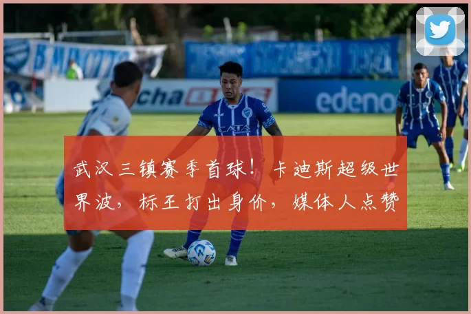 武汉三镇赛季首球!卡迪斯超级世界波,标王打出身价,媒体人点赞
