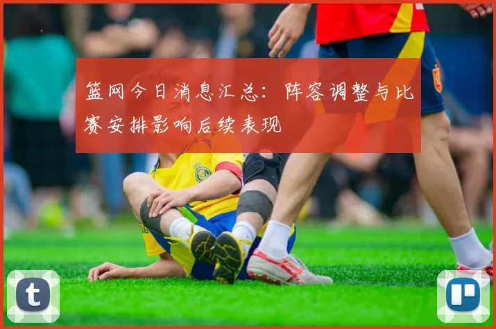 篮网今日消息汇总：阵容调整与比赛安排影响后续表现