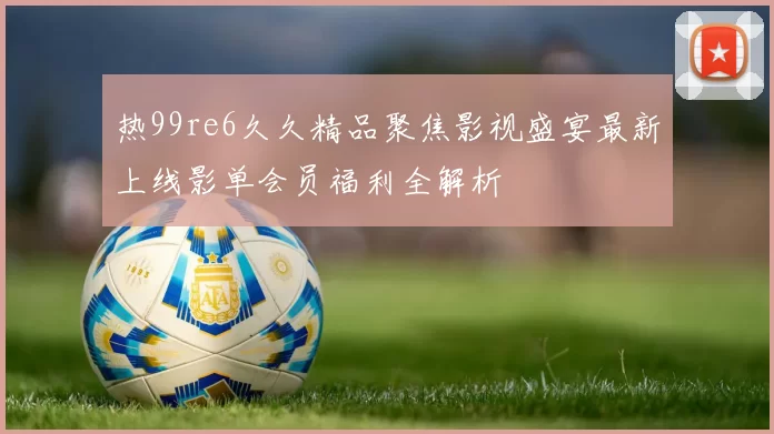 热99re6久久精品聚焦影视盛宴最新上线影单会员福利全解析