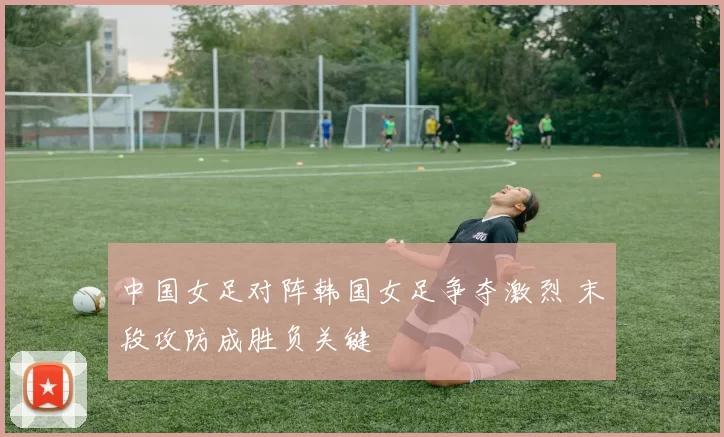 中国女足对阵韩国女足争夺激烈 末段攻防成胜负关键
