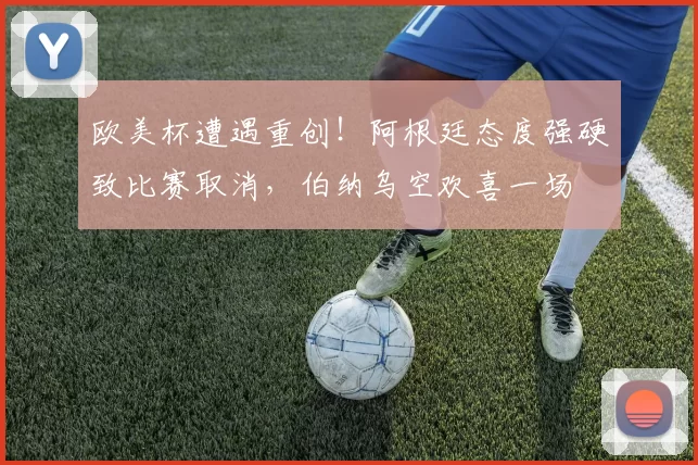 欧美杯遭遇重创！阿根廷态度强硬致比赛取消，伯纳乌空欢喜一场