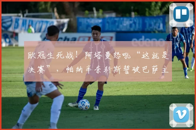 欧冠生死战！阿塔曼怒吼“这就是决赛”，帕纳辛奈科斯誓破巴萨主场