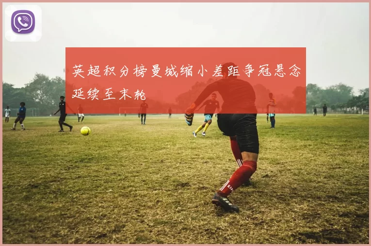 英超积分榜曼城缩小差距争冠悬念延续至末轮