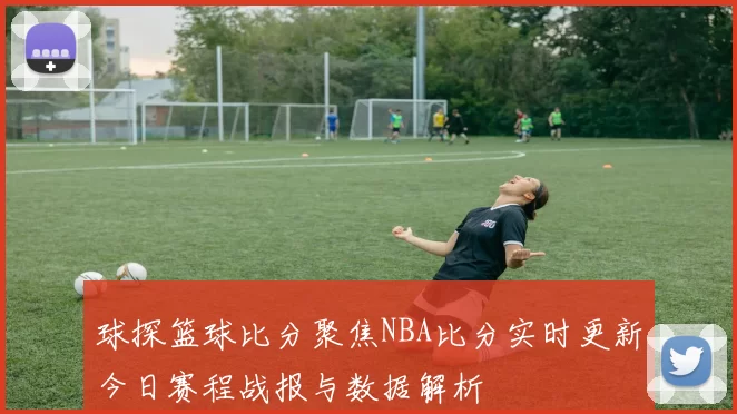 球探篮球比分聚焦NBA比分实时更新今日赛程战报与数据解析