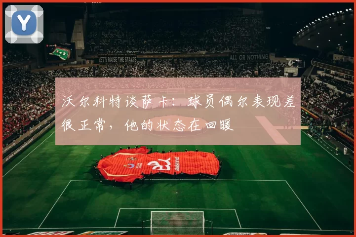 沃尔科特谈萨卡:球员偶尔表现差很正常,他的状态在回暖