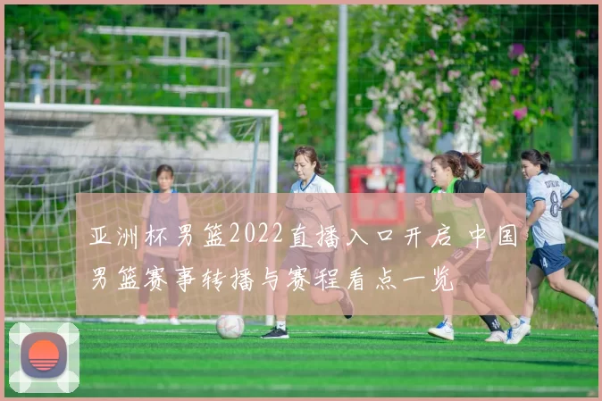 亚洲杯男篮2022直播入口开启 中国男篮赛事转播与赛程看点一览