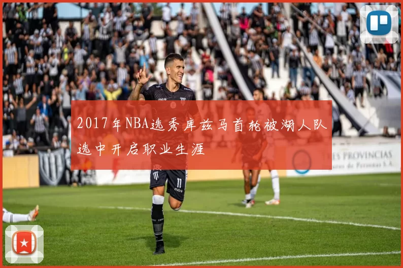 2017年NBA选秀库兹马首轮被湖人队选中开启职业生涯