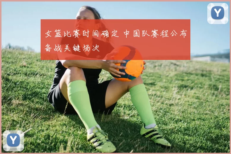 女篮比赛时间确定 中国队赛程公布备战关键场次