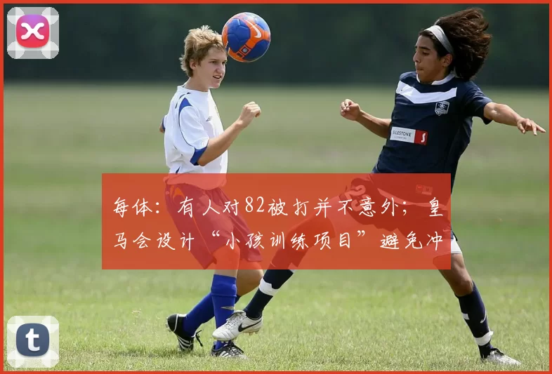 每体：有人对82被打并不意外；皇马会设计“小孩训练项目”避免冲突