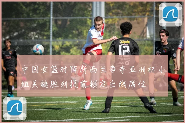 中国女篮对阵新西兰争夺亚洲杯小组关键胜利提前锁定出线席位