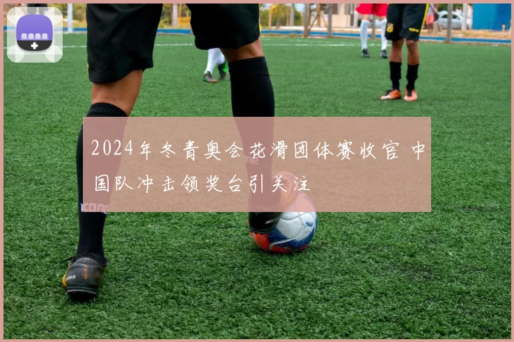 2024年冬青奥会花滑团体赛收官 中国队冲击领奖台引关注
