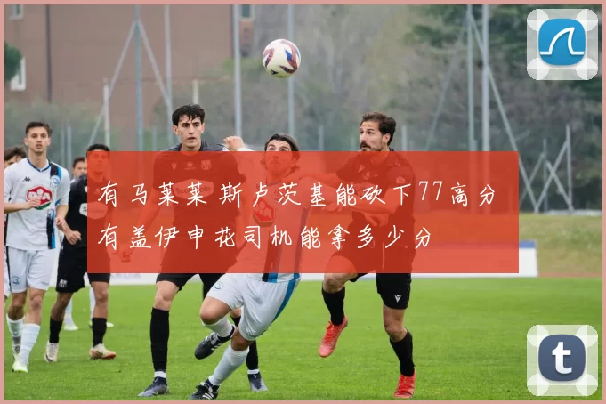 有马莱莱 斯卢茨基能砍下77高分 有盖伊申花司机能拿多少分