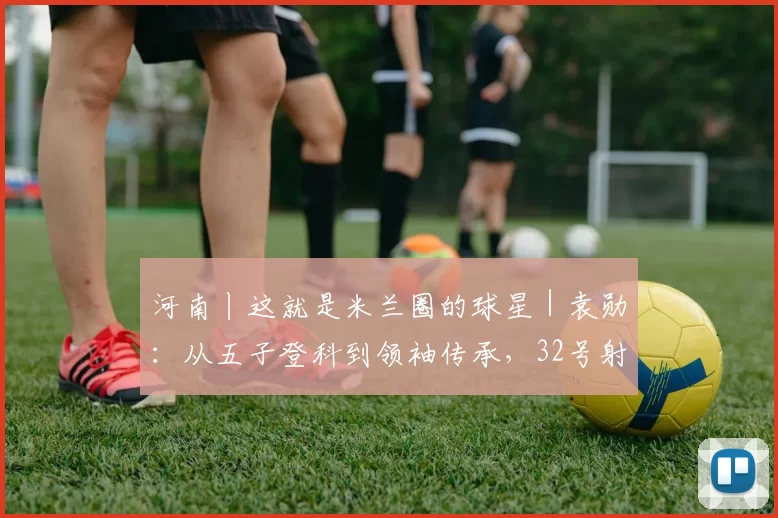 河南丨这就是米兰圈的球星｜袁勋：从五子登科到领袖传承，32号射手的十一年红黑路