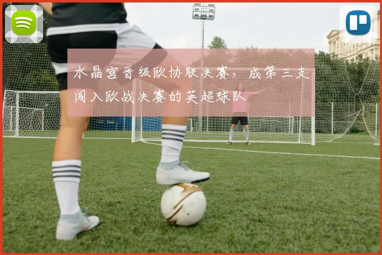 水晶宫晋级欧协联决赛，成第三支闯入欧战决赛的英超球队