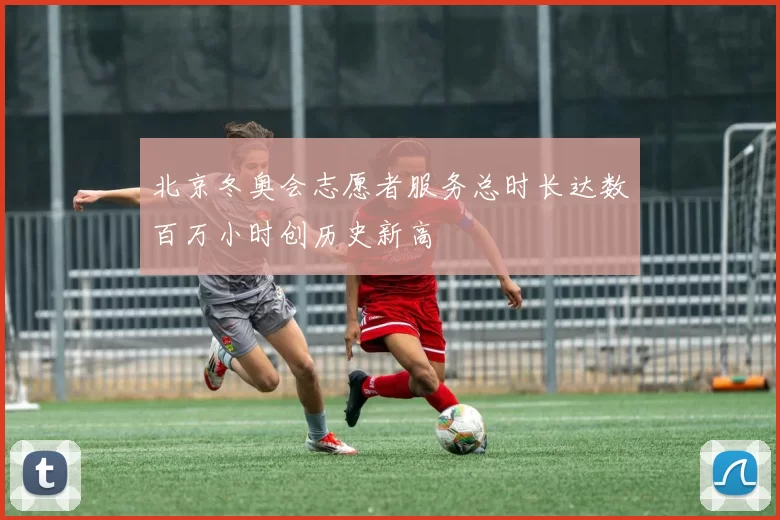 北京冬奥会志愿者服务总时长达数百万小时创历史新高