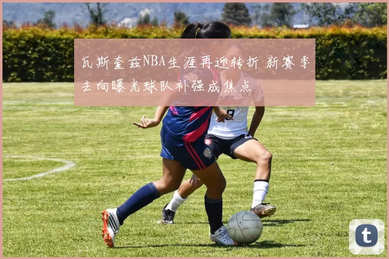 瓦斯奎兹NBA生涯再迎转折 新赛季去向曝光球队补强成焦点