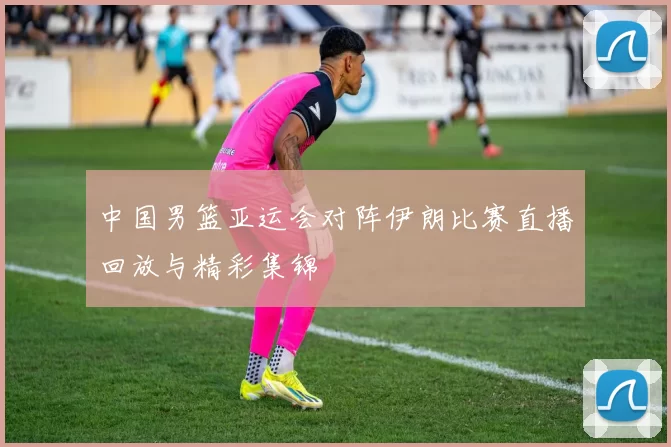 中国男篮亚运会对阵伊朗比赛直播回放与精彩集锦