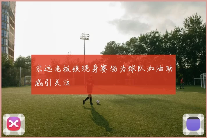 宏远老板娘现身赛场为球队加油助威引关注