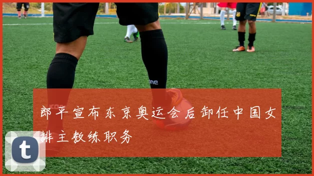 郎平宣布东京奥运会后卸任中国女排主教练职务