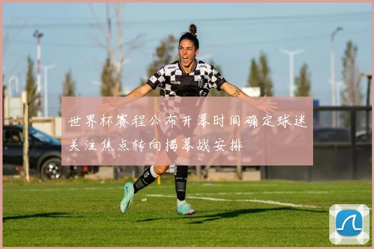 世界杯赛程公布开幕时间确定球迷关注焦点转向揭幕战安排
