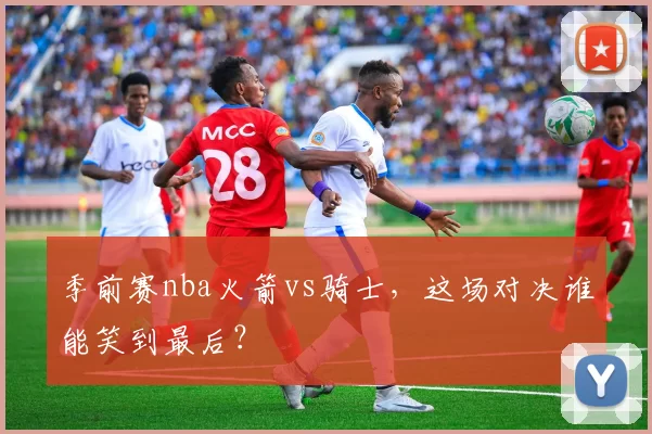 季前赛nba火箭vs骑士，这场对决谁能笑到最后？