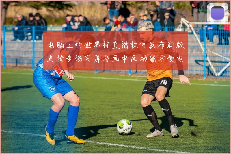 电脑上的世界杯直播软件发布新版支持多场同屏与画中画功能方便电脑观赛