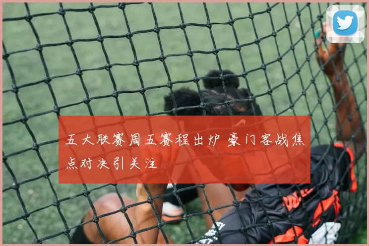 五大联赛周五赛程出炉 豪门客战焦点对决引关注