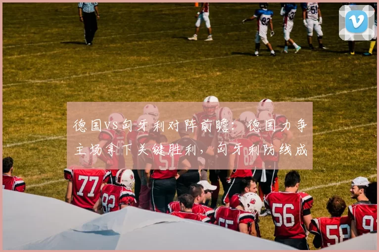 德国vs匈牙利对阵前瞻：德国力争主场拿下关键胜利，匈牙利防线成看点