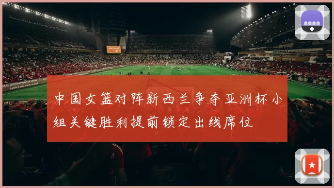 中国女篮对阵新西兰争夺亚洲杯小组关键胜利提前锁定出线席位