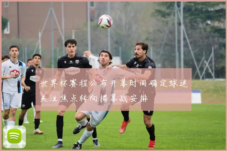 世界杯赛程公布开幕时间确定球迷关注焦点转向揭幕战安排