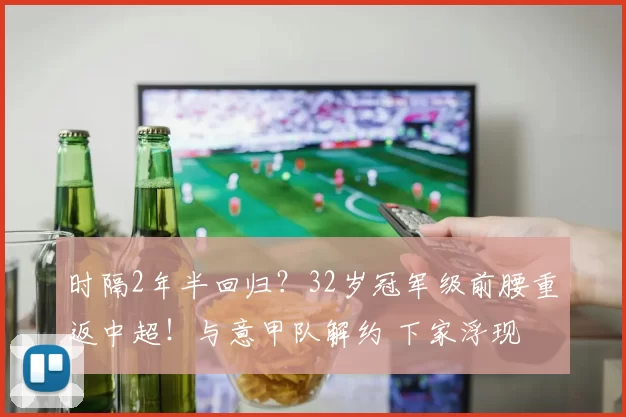 时隔2年半回归？32岁冠军级前腰重返中超！与意甲队解约 下家浮现