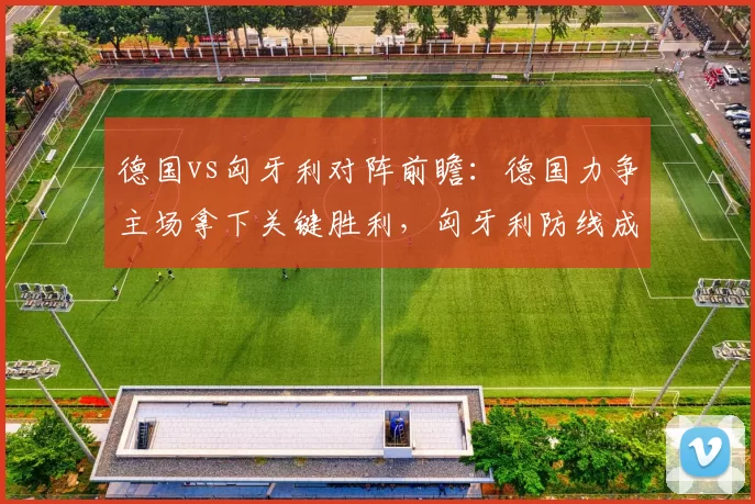 德国vs匈牙利对阵前瞻：德国力争主场拿下关键胜利，匈牙利防线成看点