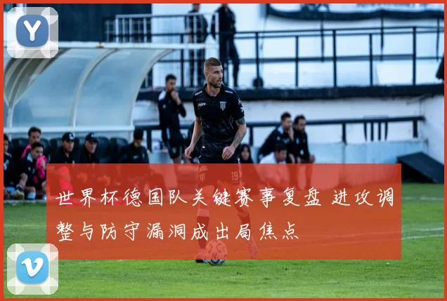世界杯德国队关键赛事复盘 进攻调整与防守漏洞成出局焦点