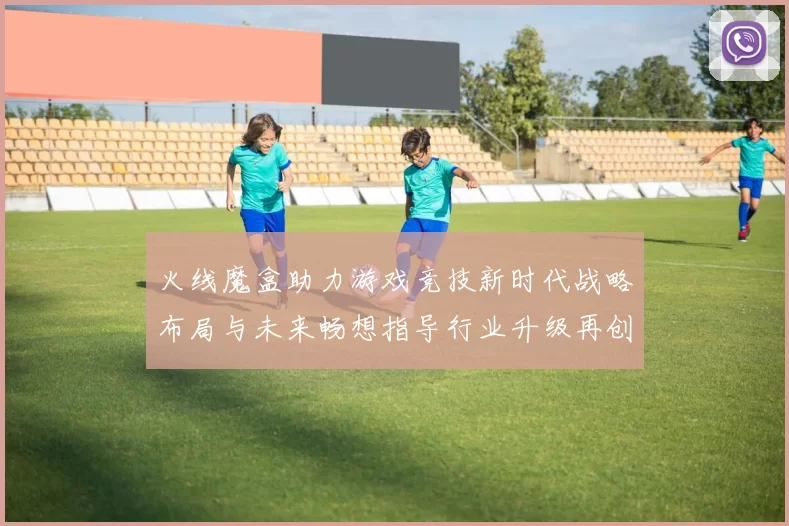 火线魔盒助力游戏竞技新时代战略布局与未来畅想指导行业升级再创