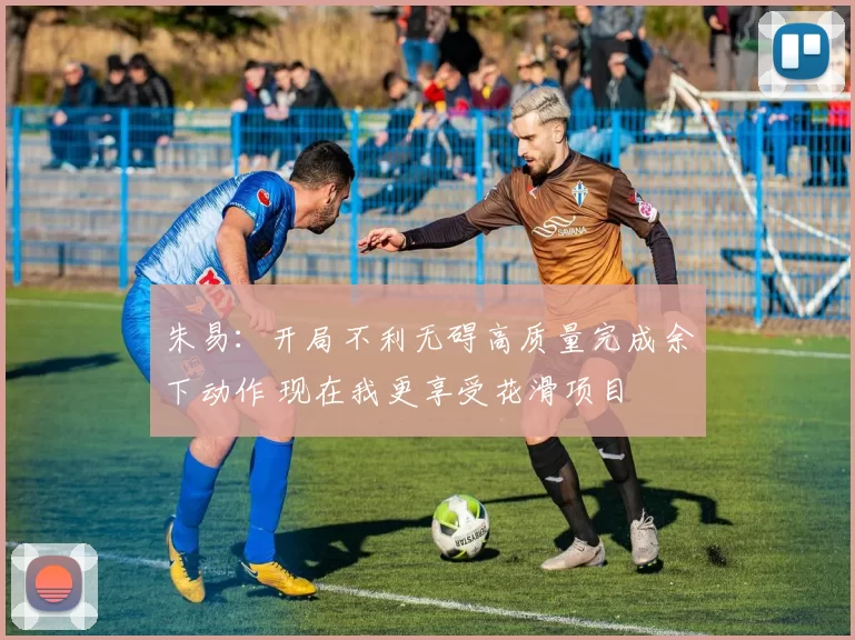 朱易：开局不利无碍高质量完成余下动作 现在我更享受花滑项目